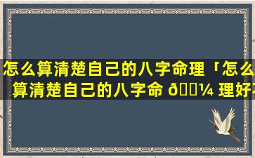 怎么算清楚自己的八字命理「怎么算清楚自己的八字命 🐼 理好不好」